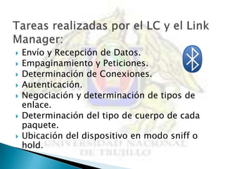    Envío y Recepción de Datos.
   Empaginamiento y Peticiones.
   Determinación de Conexiones.
   Autenticación.
   Negociación y determinación de tipos de
    enlace.
   Determinación del tipo de cuerpo de cada
    paquete.
   Ubicación del dispositivo en modo sniff o
    hold.
 