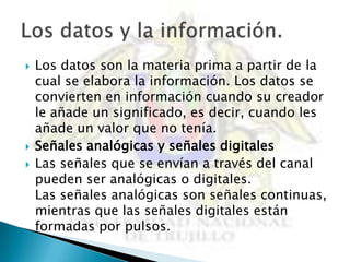    Los datos son la materia prima a partir de la
    cual se elabora la información. Los datos se
    convierten en información cuando su creador
    le añade un significado, es decir, cuando les
    añade un valor que no tenía.
   Señales analógicas y señales digitales
   Las señales que se envían a través del canal
    pueden ser analógicas o digitales.
    Las señales analógicas son señales continuas,
    mientras que las señales digitales están
    formadas por pulsos.
 