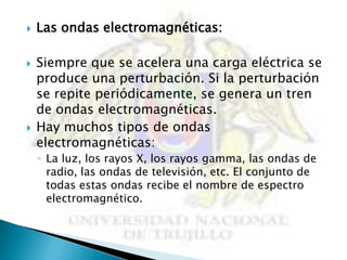    Las ondas electromagnéticas:

   Siempre que se acelera una carga eléctrica se
    produce una perturbación. Si la perturbación
    se repite periódicamente, se genera un tren
    de ondas electromagnéticas.
   Hay muchos tipos de ondas
    electromagnéticas:
    ◦ La luz, los rayos X, los rayos gamma, las ondas de
      radio, las ondas de televisión, etc. El conjunto de
      todas estas ondas recibe el nombre de espectro
      electromagnético.
 