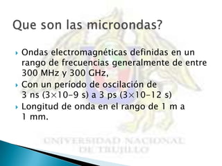    Ondas electromagnéticas definidas en un
    rango de frecuencias generalmente de entre
    300 MHz y 300 GHz,
   Con un período de oscilación de
    3 ns (3×10-9 s) a 3 ps (3×10-12 s)
   Longitud de onda en el rango de 1 m a
    1 mm.
 