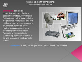 REDES DE COMPUTADORAS
Transmisiones Inalámbricas
Definición: subred de
comunicación con cobertura
geográfica limitada, cuyo medio
físico de comunicación es el aire.
No pretende reemplazar una red
cableada, sólo la complementa en
situaciones donde es difícil
realizar una conexión o para
alcanzar grandes distancias.
Presenta la desventaja de
cobertura y velocidad limitada y
es una tecnología relativamente
nueva.
Ejemplos: Radio, Infrarrojos, Microondas, BlueTooth, Satelital
 