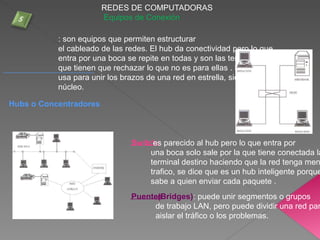 REDES DE COMPUTADORAS
Equipos de Conexión
Hubs o Concentradores
: son equipos que permiten estructurar
el cableado de las redes. El hub da conectividad pero lo que
entra por una boca se repite en todas y son las terminales las
que tienen que rechazar lo que no es para ellas . Ejemplo se
usa para unir los brazos de una red en estrella, siendo su
núcleo.
Puentes(Bridges): puede unir segmentos o grupos
de trabajo LAN, pero puede dividir una red par
aislar el tráfico o los problemas.
Switch:es parecido al hub pero lo que entra por
una boca solo sale por la que tiene conectada la
terminal destino haciendo que la red tenga men
trafico, se dice que es un hub inteligente porque
sabe a quien enviar cada paquete .
 