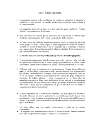 Redes - Crisis Educativa


 La educación siempre se ha considerado un proceso en el cual se le transmite al
  estudiante el conocimiento. Las escuelas son los lugares donde de manera oficial se
  da esta transmisión.

 La agrupación como tal se basa en siglos anteriores para enseñar la         “cultura
  general” a un gran número de personas.

 Aun con todos los avances que se han tenido en la educación el examen sigue
  siendo las mejores pruebas para valorar los resultados de los alumnos.

 Vivimos en una sociedad que valora las respuestas donde se pueden dar ejemplos
  como: juegos de mesa, video juegos y hasta programas de televisión donde se
  compite por medio de respuestas. Con la vanguardia de la tecnología el humano
  poco a poco dejara de tener la necesidad de adquirir toda clase de conocimientos, ya
  que este papel lo tomara las maquinas.

 El alumno más que saber respuestas debe aprender a formular preguntas.

 El aprendizaje es comprender el orden en que ocurren las cosas, sin embargo la idea
  del aprendizaje es ignorado por la escuela porque quieren enseñar lo mismo a todos
  los alumnos, y todos somos diferentes en cuanto a nuestra percepción de las cosas.

 Todo está mal, como lo enseñamos y lo que enseñamos. (En este último difiero un
  poco, ya que los planes y programas actuales son muy buenos, pero algunas veces,
  por diversas circunstancias no se logran todas las actividades propuestas, como los
  es por los tiempos. También es cierto que el maestro a cargo del grupo no realiza los
  ambientes de trabajo idóneos y como consecuencia no se desarrollan los
  conocimientos como se deben, pero también está la otra parte de la moneda donde
  hay maestros que son muy buenos en su trabajo, por eso no debemos de generalizar
  esto como si fuera algo ya comprobado ya que es desechar años de trabajo e
  investigaciones de diversos autores.)


 Es muy importante dar la estimulación temprana a los niños para que durante su
  desarrollo alcancen un mayor potencial en sus habilidades tanto físicas como
  cognitivas (es como el área de wernick encargada de la comprensión del lenguaje, si
  esta no se desarrolla correctamente el área de Brocka presentara mayores problemas
  que la de wernick.).

 Los niños deben crear sus propios conocimientos a partir de sus propias
  experiencias.
 Las preguntas más importantes son aquellas a las que el sistema no tiene respuesta,
  pues estas nos permiten investigar y ampliar los conocimientos.
 