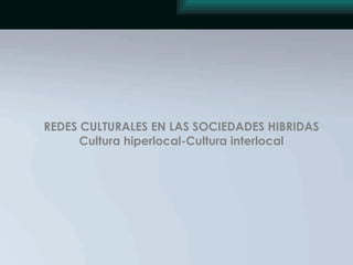 REDES CULTURALES EN LAS SOCIEDADES HIBRIDAS Cultura hiperlocal-Cultura interlocal 