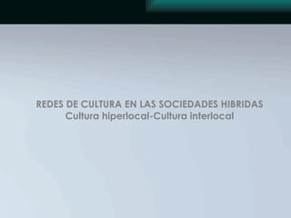 REDES DE CULTURA EN LAS SOCIEDADES HIBRIDAS Cultura hiperlocal-Cultura interlocal 