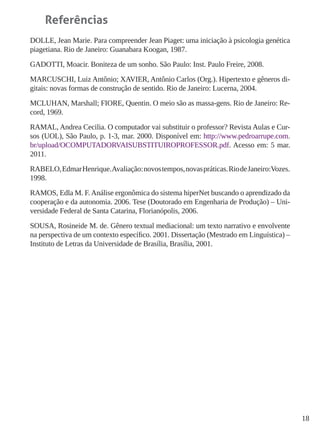 18
Referências
DOLLE, Jean Marie. Para compreender Jean Piaget: uma iniciação à psicologia genética
piagetiana. Rio de Janeiro: Guanabara Koogan, 1987.
GADOTTI, Moacir. Boniteza de um sonho. São Paulo: Inst. Paulo Freire, 2008.
MARCUSCHI, Luiz Antônio; XAVIER, Antônio Carlos (Org.). Hipertexto e gêneros di-
gitais: novas formas de construção de sentido. Rio de Janeiro: Lucerna, 2004.
MCLUHAN, Marshall; FIORE, Quentin. O meio são as massa-gens. Rio de Janeiro: Re-
cord, 1969.
RAMAL, Andrea Cecilia. O computador vai substituir o professor? Revista Aulas e Cur-
sos (UOL), São Paulo, p. 1-3, mar. 2000. Disponível em: http://www.pedroarrupe.com.
br/upload/OCOMPUTADORVAISUBSTITUIROPROFESSOR.pdf. Acesso em: 5 mar.
2011.
RABELO,EdmarHenrique.Avaliação:novostempos,novaspráticas.RiodeJaneiro:Vozes.
1998.
RAMOS, Edla M. F.Análise ergonômica do sistema hiperNet buscando o aprendizado da
cooperação e da autonomia. 2006. Tese (Doutorado em Engenharia de Produção) – Uni-
versidade Federal de Santa Catarina, Florianópolis, 2006.
SOUSA, Rosineide M. de. Gênero textual mediacional: um texto narrativo e envolvente
na perspectiva de um contexto específico. 2001. Dissertação (Mestrado em Linguística) –
Instituto de Letras da Universidade de Brasília, Brasília, 2001.
 