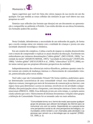 23
Momento 2:
Agora sugerimos que você tire fotos dos vários espaços da sua escola em um dia
qualquer. Em que medida as cenas colhidas são similares às que você obteve nas suas
pesquisas na web?
Sintetize suas reflexões (no formato que desejar) em um documento ou apresenta-
ção e compartilhe no ambiente e-ProInfo. Caso tenha dúvidas no uso dessa ferramenta,
seu formador poderá lhe auxiliar.
Nesta Unidade, defenderemos a necessidade de um redesenho de papéis, de forma
que a escola consiga entrar em sintonia com a realidade de crianças e jovens em uma
sociedade altamente tecnológica e dinâmica.
Em um cenário tão complexo, é árdua a tarefa de mapear os estudos desenvolvidos
com o intuito de compreender e explicar os atuais desafios da educação. Facilmente nos
embrenhamos por inúmeras denominações (“aldeia global”, (MCLUHAN, 1969); “so-
ciedade da mente” (MARVIN MINSK, 1997); “sociedade da informação” (TOFFLER,
1980); “cérebro global” (HEYLIGHEN et al., 1999); “cibercultura” (LÉVY, 2000), en-
tre tantas outras) que nos projetam diferentes perspectivas da realidade.
Independentemente dos referenciais teórico-filosóficos, podemos apontar como fa-
tor comum um cenário de mudanças intensas e o florescimento de comunidades virtu-
ais, potencializadas pelas novas mídias.
Você sabe o que são Comunidades Virtuais? De forma sintética, poderíamos apon-
tar determinadas características de uma comunidade virtual: seus membros possuem
objetivos comuns; interagem por meio de ferramentas de comunicação na Internet, com
regras claras para determinar o acesso às mesmas; envolvem-se em atividades compar-
tilhadas; têm participações ativas e frequentes, com interações intensas e fortes vínculos
emocionais (PREECE, 2000). Essa definição já tem um certo tempo, e a própria autora
citada salienta que com o florescimento de distintas ferramentas e relações entre grupos
a definição de Comunidades Virtuais foi se tornando cada vez mais nebulosa.
“Comunidade tornou-se o ‘termo da moda’ para quase qualquer
grupo de pessoas que utilizam tecnologias da Internet para se
comunicar uns com os outros. Dependendo se a pessoa toma
uma perspectiva social ou de uma perspectiva tecnológica, co-
munidades online tendem a ser chamadas pela atividade e as
pessoas que servem ou a tecnologia que os suporta” (PREE-
CE, 2005, p. 1).
 