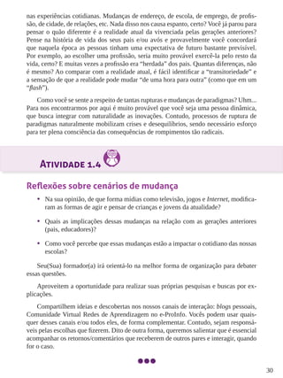30
nas experiências cotidianas. Mudanças de endereço, de escola, de emprego, de profis-
são, de cidade, de relações, etc. Nada disso nos causa espanto, certo? Você já parou para
pensar o quão diferente é a realidade atual da vivenciada pelas gerações anteriores?
Pense na história de vida dos seus pais e/ou avós e provavelmente você concordará
que naquela época as pessoas tinham uma expectativa de futuro bastante previsível.
Por exemplo, ao escolher uma profissão, seria muito provável exercê-la pelo resto da
vida, certo? E muitas vezes a profissão era “herdada” dos pais. Quantas diferenças, não
é mesmo? Ao comparar com a realidade atual, é fácil identificar a “transitoriedade” e
a sensação de que a realidade pode mudar “de uma hora para outra” (como que em um
“flash”).
Como você se sente a respeito de tantas rupturas e mudanças de paradigmas? Uhm...
Para nos encontrarmos por aqui é muito provável que você seja uma pessoa dinâmica,
que busca integrar com naturalidade as inovações. Contudo, processos de ruptura de
paradigmas naturalmente mobilizam crises e desequilíbrios, sendo necessário esforço
para ter plena consciência das consequências de rompimentos tão radicais.
Atividade 1.4
Reflexões sobre cenários de mudança
•	 Na sua opinião, de que forma mídias como televisão, jogos e Internet, modifica-
ram as formas de agir e pensar de crianças e jovens da atualidade?
•	 Quais as implicações dessas mudanças na relação com as gerações anteriores
(pais, educadores)?
•	 Como você percebe que essas mudanças estão a impactar o cotidiano das nossas
escolas?
Seu(Sua) formador(a) irá orientá-lo na melhor forma de organização para debater
essas questões.
Aproveitem a oportunidade para realizar suas próprias pesquisas e buscas por ex-
plicações.
Compartilhem ideias e descobertas nos nossos canais de interação: blogs pessoais,
Comunidade Virtual Redes de Aprendizagem no e-ProInfo. Vocês podem usar quais-
quer desses canais e/ou todos eles, de forma complementar. Contudo, sejam responsá-
veis pelas escolhas que fizerem. Dito de outra forma, queremos salientar que é essencial
acompanhar os retornos/comentários que receberem de outros pares e interagir, quando
for o caso.
 