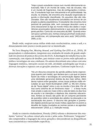 35
“Hoje o jovem estudante cresce num mundo eletricamente es-
truturado. Não é um mundo de rodas, mas de circuitos, não
é um mundo de fragmentos, mas de configurações e estrutu-
ras. O estudante hoje vive miticamente e em profundidade. Na
escola, no entanto, ele encontra uma situação organizada se-
gundo a informação classificada. Os assuntos não são rela-
cionados. Eles são visualmente concebidos em termos de um
projeto ou planta arquitetônica. O estudante não encontra meio
possível de participar dele, nem consegue descobrir como a
cena educacional se liga ao mundo mítico dos dados e expe-
riências processados eletronicamente e que para ele constitui
ponto pacífico. Como diz um executivo da IBM: “Quando entra-
ram para o primeiro ano, minhas crianças já tinham vivido diver-
sas existências, em comparação aos seus avós” (MCLUHAN,
2005, p.11).
Desde então, surgiram novas mídias ainda mais revolucionárias, como a web, e o
distanciamento entre jovens e escola parece ter se intensificado.
No livro Hanging Out, Messing Around, and Geeking Out (ITO et al., 2010), 28
pesquisadores e colaboradores, integraram seus resultados de estudos de grande ampli-
tude em amostras de práticas dos jovens dos EUA. A abordagem do trabalho foca na do-
cumentação, com riqueza de detalhes, para mostrar como os jovens estão aplicando as
mídias e tecnologias em seus cotidianos. Os autores descortinam uma cultura com uma
linguagem midiática, interações sociais em rede, atividades autodirigidas que levam a
diversas inovações e rupturas com as gerações anteriores. Conforme expõe Ito et al.:
“Há um discurso crescente da opinião pública (tanto esperan-
çoso quanto com medo), que declara que o uso que os jovens
fazem da mídia e tecnologias de comunicação digitais define
uma identidade geracional distinta da dos mais velhos. Além
dessa ruptura entre gerações, essas novas práticas estão vin-
culadas ao que David Buckingham (2007, p. 96) tem chama-
do de “fosso digital” entre o uso na escola e fora dela. Ele vê
isso como sintoma de um fenômeno maior ̶ o fosso muito
mais amplo e cada vez maior entre a vida de todos os dias fora
da escola e as intenções e objetivos dos sistemas educacio-
nais. Ambos os fossos são parte de um conjunto persistente
de questões sobre a autoridade dos adultos na educação e na
socialização dos jovens. O discurso das gerações e juventu-
des digitais postula que as novas mídias capacitam os jovens a
desafiar de modos inusitados as normas sociais e as agendas
educacionais” (2010, p. 2, tradução nossa).
Ainda no contexto estadunidense, Prensky (2001) salienta o desinteresse dos estu-
dantes “nativos” da cultura virtual pela escola e pelas aulas. Professores “imigrantes”
não compreendem a linguagem das novas gerações e desconsideram ou desqualificam
suas características e necessidades específicas.
 