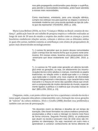 37
mos pela propaganda condicionados para desejar o supérfluo,
para atender a necessidades inventadas, antes haver atendido
a nossas reais necessidades.
Como marchamos, entretanto, para uma situação idêntica,
cumpre-nos esforçar-nos para queimar as etapas e construir a
sociedade moderna com uma escola ajustada ao tipo de cultu-
ra que ela representa” (TEIXEIRA, 2004, p. 148).
Maria Luisa Belloni (2010), no livro “Crianças e Mídias no Brasil: cenários de mu-
dança”, publicação fruto de um trabalho de pesquisa empírica e reflexões realizadas ao
longo de mais de 20 anos de estudos a respeito dos modos como as crianças e jovens
brasileiros estabelecem relações sociais, culturais e afetivas com as diferentes mídias
às quais têm acesso, também comenta as semelhanças com relatos de pesquisadores de
países mais desenvolvidos tecnologicamente:
“[...] curioso foi perceber que os jovens dessas comunidades
usam o tempo livre da mesma forma que os jovens norte-ame-
ricanos. Em nossas visitas, levamos uma pesquisadora norte-
-americana que disse exatamente isso” (BELLONI, 2010, p.
75).
“[...] o acesso às TIC pode estar gerando um abismo tecnoló-
gico entre as gerações, ou seja, um afastamento (ou incomu-
nicação) técnico entre adultos e crianças, invertendo os papéis
tradicionais na relação entre o adulto-que-sabe e a criança-
-que-nada-sabe e criando uma nova espécie de diversidade
cultural intergeracional e interclasses, cuja característica mais
marcante é a fissura em torno das questões éticas que envol-
vem a compreensão de muitos elementos do mundo, especial-
mente ligados à política e à violência que circunda nossas vi-
das” (BELLONI, 2010, p. 13).
Chegamos, então, a um ponto crítico que nos leva a questionar a missão da escola e
nosso papel, enquanto educadores comprometidos com a formação das novas gerações
de “nativos” da cultura midiática. Alves e Giraffa (2008) abordam essa problemática
também com um tom de preocupação:
“Os docentes vivem os dilemas e desafios de um tempo de
transição. Eles foram formados na cultura oralista e presencial,
acostumados a olhar o outro e interagir no mesmo meio físico
de forma síncrona. Segundo Prensky (2001), os professores
que atuam na escola e possuem mais de vinte anos são imi-
grantes no ciberespaço. Ou seja, nasceram em outro meio e
aprenderam a construir conhecimento de forma diferente do
 
