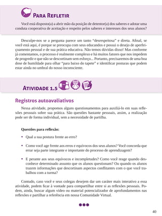 40
Para Refletir
Você está disposto(a) a abrir mão da posição de detentor(a) dos saberes e adotar uma
conduta cooperativa de aceitação e respeito pelos saberes e interesses dos seus alunos?
Desculpe-nos se a pergunta parece um tanto “desrespeitosa” e direta. Afinal, se
você está aqui, é porque se preocupa com seus educandos e possui o desejo de aperfei-
çoamento pessoal e de sua prática educativa. Não temos dúvidas disso! Mas conforme
já comentamos, o processo é realmente complexo e há muitos fatores que nos impedem
de progredir e que não se descortinam sem esforço... Portanto, precisaremos de uma boa
dose de humildade para olhar “para baixo do tapete” e identificar posturas que podem
estar ainda no umbral do nosso inconsciente.
Atividade 1.5
Registros autoavaliativos
Nessa atividade, propomos alguns questionamentos para auxiliá-lo em suas refle-
xões pessoais sobre sua prática. São questões bastante pessoais, assim, a realização
pode ser de forma individual, sem a necessidade de partilha.
Questões para reflexão:
•	 Qual a sua postura frente ao erro?
•	 Como você age frente aos erros e equívocos dos seus alunos? Você concorda que
errar seja parte integrante e importante do processo de aprendizagem?
•	 E perante aos seus equívocos e incompletudes? Como você reage quando des-
conhece determinado assunto que os alunos questionam? Ou quando os alunos
trazem informações que descortinam aspectos conflitantes com o que você tra-
balhou com a turma?
Contudo, caso você e seus colegas desejem dar um caráter mais interativo a essa
atividade, podem ficar à vontade para compartilhar entre si as reflexões pessoais. Po-
dem, ainda, buscar algum vídeo ou material potencializador de aprofundamentos nas
reflexões e partilhar a referência em nossa Comunidade Virtual.
 
