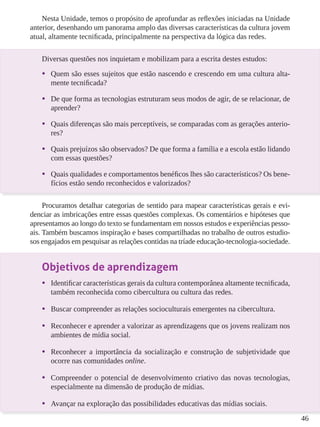 46
Nesta Unidade, temos o propósito de aprofundar as reflexões iniciadas na Unidade
anterior, desenhando um panorama amplo das diversas características da cultura jovem
atual, altamente tecnificada, principalmente na perspectiva da lógica das redes.
Diversas questões nos inquietam e mobilizam para a escrita destes estudos:
•	 Quem são esses sujeitos que estão nascendo e crescendo em uma cultura alta-
mente tecnificada?
•	 De que forma as tecnologias estruturam seus modos de agir, de se relacionar, de
aprender?
•	 Quais diferenças são mais perceptíveis, se comparadas com as gerações anterio-
res?
•	 Quais prejuízos são observados? De que forma a família e a escola estão lidando
com essas questões?
•	 Quais qualidades e comportamentos benéficos lhes são característicos? Os bene-
fícios estão sendo reconhecidos e valorizados?
Procuramos detalhar categorias de sentido para mapear características gerais e evi-
denciar as imbricações entre essas questões complexas. Os comentários e hipóteses que
apresentamos ao longo do texto se fundamentam em nossos estudos e experiências pesso-
ais. Também buscamos inspiração e bases compartilhadas no trabalho de outros estudio-
sos engajados em pesquisar as relações contidas na tríade educação-tecnologia-sociedade.
Objetivos de aprendizagem
•	 Identificar características gerais da cultura contemporânea altamente tecnificada,
também reconhecida como cibercultura ou cultura das redes.
•	 Buscar compreender as relações socioculturais emergentes na cibercultura.
•	 Reconhecer e aprender a valorizar as aprendizagens que os jovens realizam nos
ambientes de mídia social.
•	 Reconhecer a importância da socialização e construção de subjetividade que
ocorre nas comunidades online.
•	 Compreender o potencial de desenvolvimento criativo das novas tecnologias,
especialmente na dimensão de produção de mídias.
•	 Avançar na exploração das possibilidades educativas das mídias sociais.
 