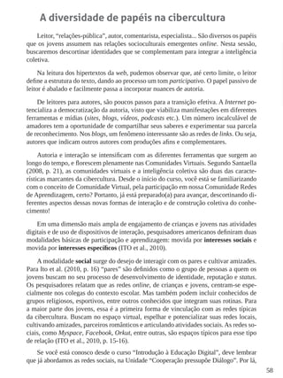58
A diversidade de papéis na cibercultura
Leitor, “relações-pública”, autor, comentarista, especialista... São diversos os papéis
que os jovens assumem nas relações socioculturais emergentes online. Nesta sessão,
buscaremos descortinar identidades que se complementam para integrar a inteligência
coletiva.
Na leitura dos hipertextos da web, pudemos observar que, até certo limite, o leitor
define a estrutura do texto, dando ao processo um tom participativo. O papel passivo de
leitor é abalado e facilmente passa a incorporar nuances de autoria.
De leitores para autores, são poucos passos para a transição efetiva. A Internet po-
tencializa a democratização da autoria, visto que viabiliza manifestações em diferentes
ferramentas e mídias (sites, blogs, vídeos, podcasts etc.). Um número incalculável de
amadores tem a oportunidade de compartilhar seus saberes e experimentar sua parcela
de reconhecimento. Nos blogs, um fenômeno interessante são as redes de links. Ou seja,
autores que indicam outros autores com produções afins e complementares.
Autoria e interação se intensificam com as diferentes ferramentas que surgem ao
longo do tempo, e florescem plenamente nas Comunidades Virtuais. Segundo Santaella
(2008, p. 21), as comunidades virtuais e a inteligência coletiva são duas das caracte-
rísticas marcantes da cibercultura. Desde o início do curso, você está se familiarizando
com o conceito de Comunidade Virtual, pela participação em nossa Comunidade Redes
de Aprendizagem, certo? Portanto, já está preparado(a) para avançar, descortinando di-
ferentes aspectos dessas novas formas de interação e de construção coletiva do conhe-
cimento!
Em uma dimensão mais ampla de engajamento de crianças e jovens nas atividades
digitais e de uso de dispositivos de interação, pesquisadores americanos definiram duas
modalidades básicas de participação e aprendizagem: movida por interesses sociais e
movida por interesses específicos (ITO et al., 2010).
A modalidade social surge do desejo de interagir com os pares e cultivar amizades.
Para Ito et al. (2010, p. 16) “pares” são definidos como o grupo de pessoas a quem os
jovens buscam no seu processo de desenvolvimento de identidade, reputação e status.
Os pesquisadores relatam que as redes online, de crianças e jovens, centram-se espe-
cialmente nos colegas do contexto escolar. Mas também podem incluir conhecidos de
grupos religiosos, esportivos, entre outros conhecidos que integram suas rotinas. Para
a maior parte dos jovens, essa é a primeira forma de vinculação com as redes típicas
da cibercultura. Buscam no espaço virtual, espelhar e potencializar suas redes locais,
cultivando amizades, parceiros românticos e articulando atividades sociais.As redes so-
ciais, como Myspace, Facebook, Orkut, entre outras, são espaços típicos para esse tipo
de relação (ITO et al., 2010, p. 15-16).
Se você está conosco desde o curso “Introdução à Educação Digital”, deve lembrar
que já abordamos as redes sociais, na Unidade “Cooperação pressupõe Diálogo”. Por lá,
 