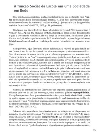 75
A função Social da Escola em uma Sociedade
em Rede
Hoje em dia, nossa sociedade ainda acredita fortemente que a educação é um “mo-
tor de desenvolvimento e de distribuição de renda, “[...] um fator determinante de cres-
cimento econômico, de aumento da produtividade e, [...] de redução das desigualdades
sociais e da pobreza” (MOTTA, 2007, p. 39, grifo nosso).
Há alguém que discorde disso? Isso é absolutamente verdade? Cremos que isso é
verdade, mas... Apesar de a educação ser fundamental para a redução das desigualdades
e para o crescimento econômico, ela está longe de ser suficiente. Se olharmos para a
Europa atual, fica claro que bons níveis de Educação não são capazes de garantir esta-
bilidade econômica, de onde se conclui que há muitos outros fatores e elementos nesse
jogo.
Não queremos, aqui, fazer uma análise aprofundada a respeito de quais seriam es-
ses fatores. Além do fato de a questão ser altamente complexa, não é esse o nosso foco.
Mas há um desses fatores em especial que acreditamos que possam nos interessar aqui.
Trata-se justamente de “que” educação praticamos: quais são suas diretrizes, seus mé-
todos, seus conteúdos etc. A educação que praticamos está a serviço de qual conceito de
homem e de sociedade? Afinal, sabemos que a Escola tem a função de reprodução de
uma determinada ordem social. Aprendemos com Durkheim que não se trata de definir
uma educação ideal, ou mesmo um ideal de educação, pois “cada sociedade considera-
da em momento determinado de seu desenvolvimento, possui um sistema de educação
que se impõe aos indivíduos de modo geralmente irresistível” (DURKHEIM, 1955).
Então, trata-se, aqui, de entender quais valores, dentre os vigentes na atual ordem so-
cial, são reproduzidos na escola. Assim, cremos e poderemos estar mais perto de criar
as alternativas para que a Escola se transforme em protagonista da reconstrução de uma
nova ordem social.
Na busca do entendimento dos valores que são impostos à escola, especialmente se
olhamos pelo viés do uso das tecnologias, entra em cena a palavra empregabilidade.
Essa palavra passou a fazer parte do nosso dia a dia a partir da década de 1980, quando
se iniciou o processo de globalização e a implantação do modelo econômico neoliberal,
que estabeleceu um “conjunto de regras centradas na desregulamentação dos mercados,
na abertura comercial e financeira, na privatização do setor público e na redução do Es-
tado” (MOTTA, 2007, p. 42).
Sob esse viés, a questão da inserção do uso das tecnologias na escola passou a ser
entendida prioritariamente como a “preparação para o mercado de trabalho”. E, assim,
mais uma palavra sobe ao palco: competitividade. Ao priorizar a empregabilidade/
competitividade, acabamos obscurecendo princípios humanistas e emancipatórios que
deveriam, no nosso entender, fazer parte dos nossos ideais. A pergunta a ser então co-
locada não é apenas “qual a função que a educação desempenha num dado momento,
 