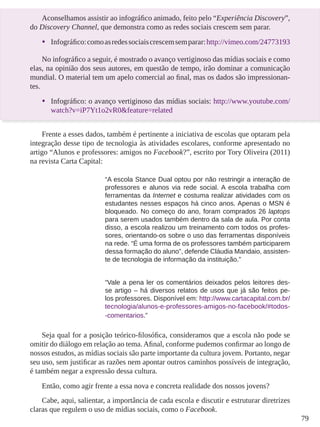 79
Aconselhamos assistir ao infográfico animado, feito pelo “Experiência Discovery”,
do Discovery Channel, que demonstra como as redes sociais crescem sem parar.
•	 Infográfico:comoasredessociaiscrescemsemparar:http://vimeo.com/24773193
No infográfico a seguir, é mostrado o avanço vertiginoso das mídias sociais e como
elas, na opinião dos seus autores, em questão de tempo, irão dominar a comunicação
mundial. O material tem um apelo comercial ao final, mas os dados são impressionan-
tes.
•	 Infográfico: o avanço vertiginoso das mídias sociais: http://www.youtube.com/
watch?v=iP7Yt1o2vR0&feature=related
Frente a esses dados, também é pertinente a iniciativa de escolas que optaram pela
integração desse tipo de tecnologia às atividades escolares, conforme apresentado no
artigo “Alunos e professores: amigos no Facebook?”, escrito por Tory Oliveira (2011)
na revista Carta Capital:
“A escola Stance Dual optou por não restringir a interação de
professores e alunos via rede social. A escola trabalha com
ferramentas da Internet e costuma realizar atividades com os
estudantes nesses espaços há cinco anos. Apenas o MSN é
bloqueado. No começo do ano, foram comprados 26 laptops
para serem usados também dentro da sala de aula. Por conta
disso, a escola realizou um treinamento com todos os profes-
sores, orientando-os sobre o uso das ferramentas disponíveis
na rede. “É uma forma de os professores também participarem
dessa formação do aluno”, defende Cláudia Mandaio, assisten-
te de tecnologia de informação da instituição.”
“Vale a pena ler os comentários deixados pelos leitores des-
se artigo – há diversos relatos de usos que já são feitos pe-
los professores. Disponível em: http://www.cartacapital.com.br/
tecnologia/alunos-e-professores-amigos-no-facebook/#todos-
-comentarios.”
Seja qual for a posição teórico-filosófica, consideramos que a escola não pode se
omitir do diálogo em relação ao tema. Afinal, conforme pudemos confirmar ao longo de
nossos estudos, as mídias sociais são parte importante da cultura jovem. Portanto, negar
seu uso, sem justificar as razões nem apontar outros caminhos possíveis de integração,
é também negar a expressão dessa cultura.
Então, como agir frente a essa nova e concreta realidade dos nossos jovens?
Cabe, aqui, salientar, a importância de cada escola e discutir e estruturar diretrizes
claras que regulem o uso de mídias sociais, como o Facebook.
 