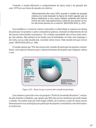 87
Contudo, o estudo diferencia o comportamento da época atual e da geração dos
anos 1970 em sua forma de atuação no coletivo:
“Diferentemente dos anos 1970, quando o modelo de atuação
coletiva era muito baseado na ﬁgura do mártir (aquele que se
doava totalmente a uma causa coletiva, podendo até mesmo
morrer por ela), hoje ganha força a ideia de que pensar no ou-
tro não exclui pensar em si mesmo” (BOX1824,2010, p. 107).
Essa tendência a vivenciar valores conectados à coletividade se expressa no desejo
de participar em projetos e ações comunitárias práticas, ilustrado no depoimento de um
dos jovens entrevistados na pesquisa: “Se a minha comunidade não crescer junto comi-
go, não adianta. Não adianta eu ter minha casa lá fechadinha, ter tudo, meu emprego, e
em volta, na rua, todo mundo mal, correndo vários riscos. Todo mundo tem que crescer
junto” (BOX1824,2010, p. 108).
O estudo aponta que 70% dos jovens tem vontade de participar de projetos comuni-
tários, com especial interesse para o desenvolvimento de projetos que integrem cultura
e arte.
Figura 3.02 - Áreas em que os jovens têm vontade de participar
Esse número é parecido com o da pesquisa “Perfil da Juventude Brasileira”, realiza-
da pelo Instituto Cidadania, que aponta que 84% dos jovens manifesta que pode mudar
o mundo. Na análise feita por Paul Singer (2005), ele examina a razão de tantos jovens
demonstrarem essa inclinação para participar de projetos comunitários sem efetivamen-
te realizá-los.
 