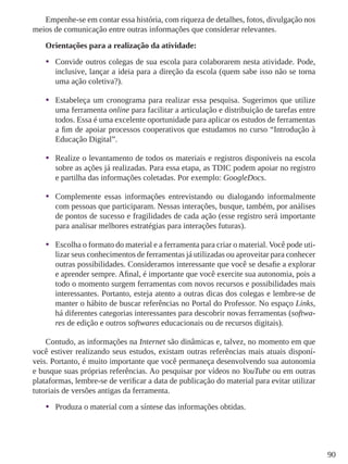 90
Empenhe-se em contar essa história, com riqueza de detalhes, fotos, divulgação nos
meios de comunicação entre outras informações que considerar relevantes.
Orientações para a realização da atividade:
•	 Convide outros colegas de sua escola para colaborarem nesta atividade. Pode,
inclusive, lançar a ideia para a direção da escola (quem sabe isso não se torna
uma ação coletiva?).
•	 Estabeleça um cronograma para realizar essa pesquisa. Sugerimos que utilize
uma ferramenta online para facilitar a articulação e distribuição de tarefas entre
todos. Essa é uma excelente oportunidade para aplicar os estudos de ferramentas
a fim de apoiar processos cooperativos que estudamos no curso “Introdução à
Educação Digital”.
•	 Realize o levantamento de todos os materiais e registros disponíveis na escola
sobre as ações já realizadas. Para essa etapa, as TDIC podem apoiar no registro
e partilha das informações coletadas. Por exemplo: GoogleDocs.
•	 Complemente essas informações entrevistando ou dialogando informalmente
com pessoas que participaram. Nessas interações, busque, também, por análises
de pontos de sucesso e fragilidades de cada ação (esse registro será importante
para analisar melhores estratégias para interações futuras).
•	 Escolha o formato do material e a ferramenta para criar o material. Você pode uti-
lizar seus conhecimentos de ferramentas já utilizadas ou aproveitar para conhecer
outras possibilidades. Consideramos interessante que você se desafie a explorar
e aprender sempre. Afinal, é importante que você exercite sua autonomia, pois a
todo o momento surgem ferramentas com novos recursos e possibilidades mais
interessantes. Portanto, esteja atento a outras dicas dos colegas e lembre-se de
manter o hábito de buscar referências no Portal do Professor. No espaço Links,
há diferentes categorias interessantes para descobrir novas ferramentas (softwa-
res de edição e outros softwares educacionais ou de recursos digitais).
Contudo, as informações na Internet são dinâmicas e, talvez, no momento em que
você estiver realizando seus estudos, existam outras referências mais atuais disponí-
veis. Portanto, é muito importante que você permaneça desenvolvendo sua autonomia
e busque suas próprias referências. Ao pesquisar por vídeos no YouTube ou em outras
plataformas, lembre-se de verificar a data de publicação do material para evitar utilizar
tutoriais de versões antigas da ferramenta.
•	 Produza o material com a síntese das informações obtidas.
 