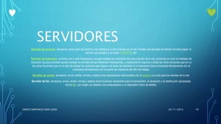SERVIDORES
Servidor de archivos: almacena varios tipos de archivo y los distribuye a otros clientes en la red. Pueden ser servidos en distinto formato según el
servicio que presten y el medio: FTP,HTTP, etc.
Servidor de impresión: controla una o más impresoras y acepta trabajos de impresión de otros clientes de la red, poniendo en cola los trabajos de
impresión (aunque también puede cambiar la prioridad de las diferentes impresiones), y realizando la mayoría o todas las otras funciones que en un
las otras funciones que en un sitio de trabajo se realizaría para lograr una tarea de impresión si la impresora fuera conectada directamente con el
conectada directamente con el puerto de impresora del sitio de trabajo.
Servidor de correo: almacena, envía, recibe, enruta y realiza otras operaciones relacionadas con el correo-e (e-mail) para los clientes de la red.
Servidor de fax: almacena, envía, recibe, enruta y realiza otras funciones necesarias para la transmisión, la recepción y la distribución apropiadas
de los fax, con origen y/o destino una computadora o un dispositivo físico de telefax.
24/11/2015ZARCO SANTIAGO ANA LUISA 10
 