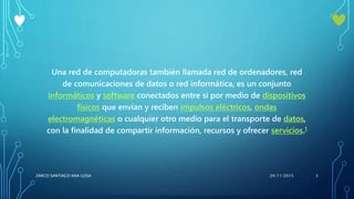 Una red de computadoras también llamada red de ordenadores, red
de comunicaciones de datos o red informática, es un conjunto
informáticos y software conectados entre sí por medio de dispositivos
físicos que envían y reciben impulsos eléctricos, ondas
electromagnéticas o cualquier otro medio para el transporte de datos,
con la finalidad de compartir información, recursos y ofrecer servicios.1
24/11/2015ZARCO SANTIAGO ANA LUISA 3
 