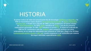 HISTORIA
El primer indicio de redes de comunicación fue de tecnología telefónica y telegráfica. En
1940 se transmitieron datos desde la Universidad de Darmouth, en Nuevo Hampshire,
a Nueva York. A finales de la década de 1960 y en los posteriores 70 fueron creadas
las minicomputadoras. En 1976, Apple introduce el Apple I, uno de los primeros
ordenadores personales. En 1981, IBM introduce su primer PC. A mitad de la década de
1980 los PC comienzan a usar los módems para compartir archivos con otros
ordenadores, en un rango de velocidades que comenzó en 1200 bps y llegó a los 56 kbps
(comunicación punto a punto o dial-up), cuando empezaron a ser sustituidos por sistema
de mayor velocidad, especialmente ADSL.
24/11/2015ZARCO SANTIAGO ANA LUISA 4
 