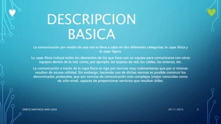 DESCRIPCION
BASICA
La comunicación por medio de una red se lleva a cabo en dos diferentes categorías: la capa física y
la capa lógica.
La capa física incluye todos los elementos de los que hace uso un equipo para comunicarse con otros
equipos dentro de la red, como, por ejemplo, las tarjetas de red, los cables, las antenas, etc.
La comunicación a través de la capa física se rige por normas muy rudimentarias que por sí mismas
resultan de escasa utilidad. Sin embargo, haciendo uso de dichas normas es posible construir los
denominados protocolos, que son normas de comunicación más complejas (mejor conocidas como
de alto nivel), capaces de proporcionar servicios que resultan útiles.
24/11/2015ZARCO SANTIAGO ANA LUISA 5
 