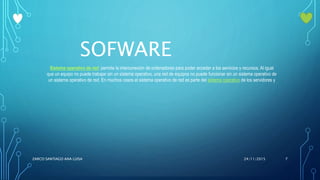 SOFWARE
Sistema operativo de red: permite la interconexión de ordenadores para poder acceder a los servicios y recursos. Al igual
que un equipo no puede trabajar sin un sistema operativo, una red de equipos no puede funcionar sin un sistema operativo de
un sistema operativo de red. En muchos casos el sistema operativo de red es parte del sistema operativo de los servidores y
24/11/2015ZARCO SANTIAGO ANA LUISA 7
 