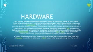 HARDWARE
Para lograr el enlace entre las computadoras y los medios de transmisión (cables de red o medios
físicos para redes alámbricas e infrarrojos o radiofrecuencias para redes inalámbricas), es necesaria la
intervención de una tarjeta de red (NIC, Network Card Interface), con la cual se puedan enviar y recibir
paquetes de datos desde y hacia otras computadoras, empleando un protocolo para su comunicación y
convirtiendo a esos datos a un formato que pueda ser transmitido por el medio (bits, ceros y unos).
Cabe señalar que a cada tarjeta de red le es asignado un identificador único por su fabricante, conocido
como dirección MAC (Media Access Control), que consta de 48 bits (6 bytes). Dicho identificador
permite direccionar el tráfico de datos de la red del emisor al receptor adecuado.
El trabajo del adaptador de red es el de convertir las señales eléctricas que viajan por el cable (p.e.:
red Ethernet) o las ondas de radio (p.e.: red Wi-Fi) en una señal que pueda interpretar el ordenador.
24/11/2015ZARCO SANTIAGO ANA LUISA 8
 
