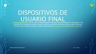 DISPOSITIVOS DE
USUARIO FINALComputadoras personales: son los puestos de trabajo habituales de las redes. Dentro de la categoría de computadoras, y más
concretamente computadoras personales, se engloban todos los que se utilizan para distintas funciones, según el trabajo que
funciones, según el trabajo que realizan. Se incluyen desde las potentes estaciones de trabajo para la edición de vídeo, por
24/11/2015ZARCO SANTIAGO ANA LUISA 9
 