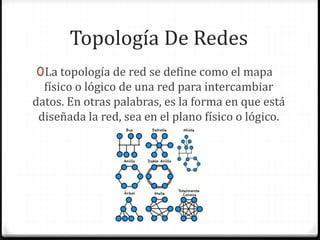 Topología De Redes
0La topología de red se define como el mapa
físico o lógico de una red para intercambiar
datos. En otras palabras, es la forma en que está
diseñada la red, sea en el plano físico o lógico.
 