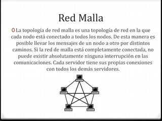 Red Malla
0 La topología de red malla es una topología de red en la que
cada nodo está conectado a todos los nodos. De esta manera es
posible llevar los mensajes de un nodo a otro por distintos
caminos. Si la red de malla está completamente conectada, no
puede existir absolutamente ninguna interrupción en las
comunicaciones. Cada servidor tiene sus propias conexiones
con todos los demás servidores.
 