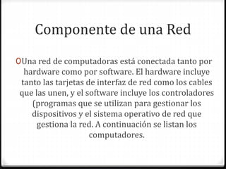 Componente de una Red
0Una red de computadoras está conectada tanto por
hardware como por software. El hardware incluye
tanto las tarjetas de interfaz de red como los cables
que las unen, y el software incluye los controladores
(programas que se utilizan para gestionar los
dispositivos y el sistema operativo de red que
gestiona la red. A continuación se listan los
computadores.
 