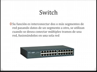Switch
0 Su función es interconectar dos o más segmentos de
red pasando datos de un segmento a otro, se utilizan
cuando se desea conectar múltiples tramos de una
red, fusionándolos en una sola red
 