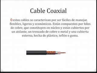 Cable Coaxial
0 estos cables se caracterizan por ser fáciles de manejar,
flexibles, ligeros y económicos. Están compuestos por hilos
de cobre, que constituyen en núcleo y están cubiertos por
un aislante, un trenzado de cobre o metal y una cubierta
externa, hecha de plástico, teflón o goma.
 