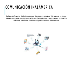COMUNICACIÓN INALÁMBRICA
Es la transferencia de la información sin ninguna conexión física entre el emisor
y el receptor que utilizan el espectro de frecuencia de radio (aéreo), hardware,
software y diversas tecnologías para transmitir información.
 