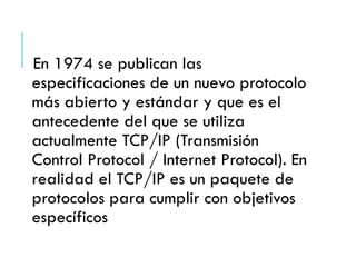 En 1974 se publican las
especificaciones de un nuevo protocolo
más abierto y estándar y que es el
antecedente del que se utiliza
actualmente TCP/IP (Transmisión
Control Protocol / Internet Protocol). En
realidad el TCP/IP es un paquete de
protocolos para cumplir con objetivos
específicos
 