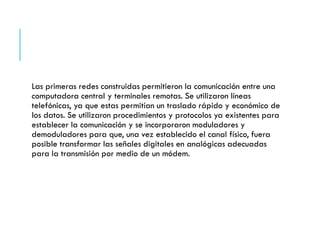 Las primeras redes construidas permitieron la comunicación entre una
computadora central y terminales remotas. Se utilizaron líneas
telefónicas, ya que estas permitían un traslado rápido y económico de
los datos. Se utilizaron procedimientos y protocolos ya existentes para
establecer la comunicación y se incorporaron moduladores y
demoduladores para que, una vez establecido el canal físico, fuera
posible transformar las señales digitales en analógicas adecuadas
para la transmisión por medio de un módem.
 