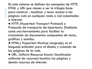 En este sistema se definen los conceptos de HTTP,
HTML y URL que vienen a ser la trilogía base
para construir , localizar ...
