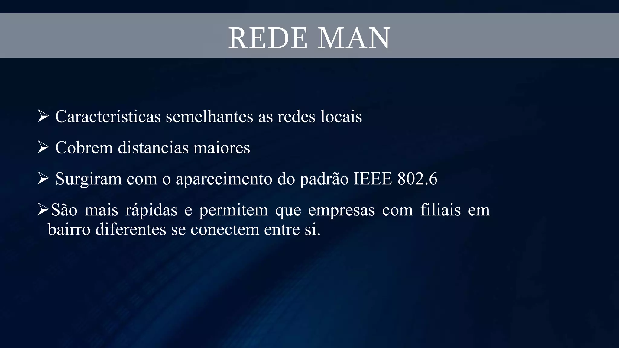  Características semelhantes as redes locais
 Cobrem distancias maiores
 Surgiram com o aparecimento do padrão IEEE 802.6
São mais rápidas e permitem que empresas com filiais em
bairro diferentes se conectem entre si.
REDE MAN
 
