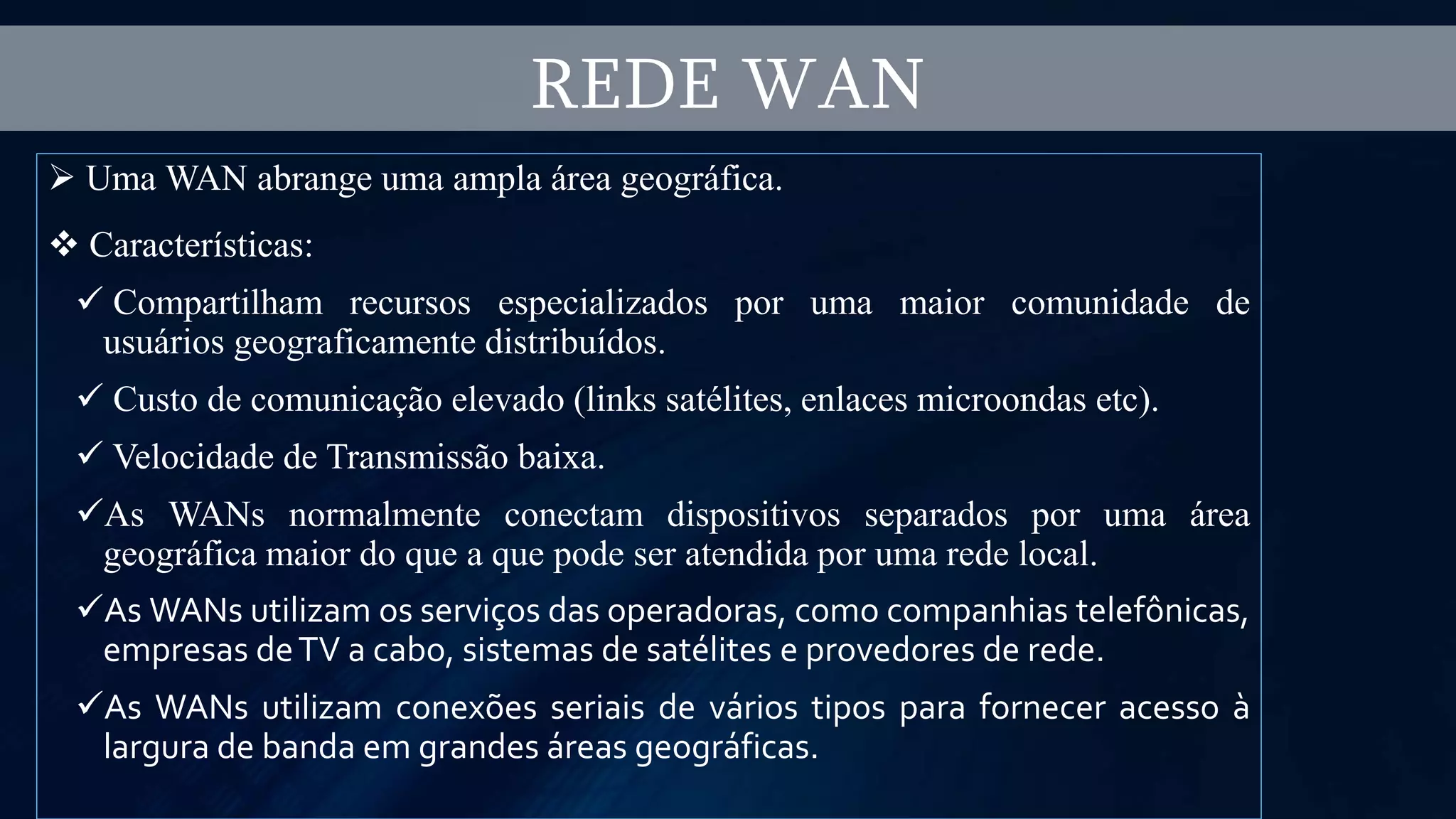  Uma WAN abrange uma ampla área geográfica.
 Características:
 Compartilham recursos especializados por uma maior comunidade de
usuários geograficamente distribuídos.
 Custo de comunicação elevado (links satélites, enlaces microondas etc).
 Velocidade de Transmissão baixa.
As WANs normalmente conectam dispositivos separados por uma área
geográfica maior do que a que pode ser atendida por uma rede local.
As WANs utilizam os serviços das operadoras, como companhias telefônicas,
empresas deTV a cabo, sistemas de satélites e provedores de rede.
As WANs utilizam conexões seriais de vários tipos para fornecer acesso à
largura de banda em grandes áreas geográficas.
REDE WAN
 