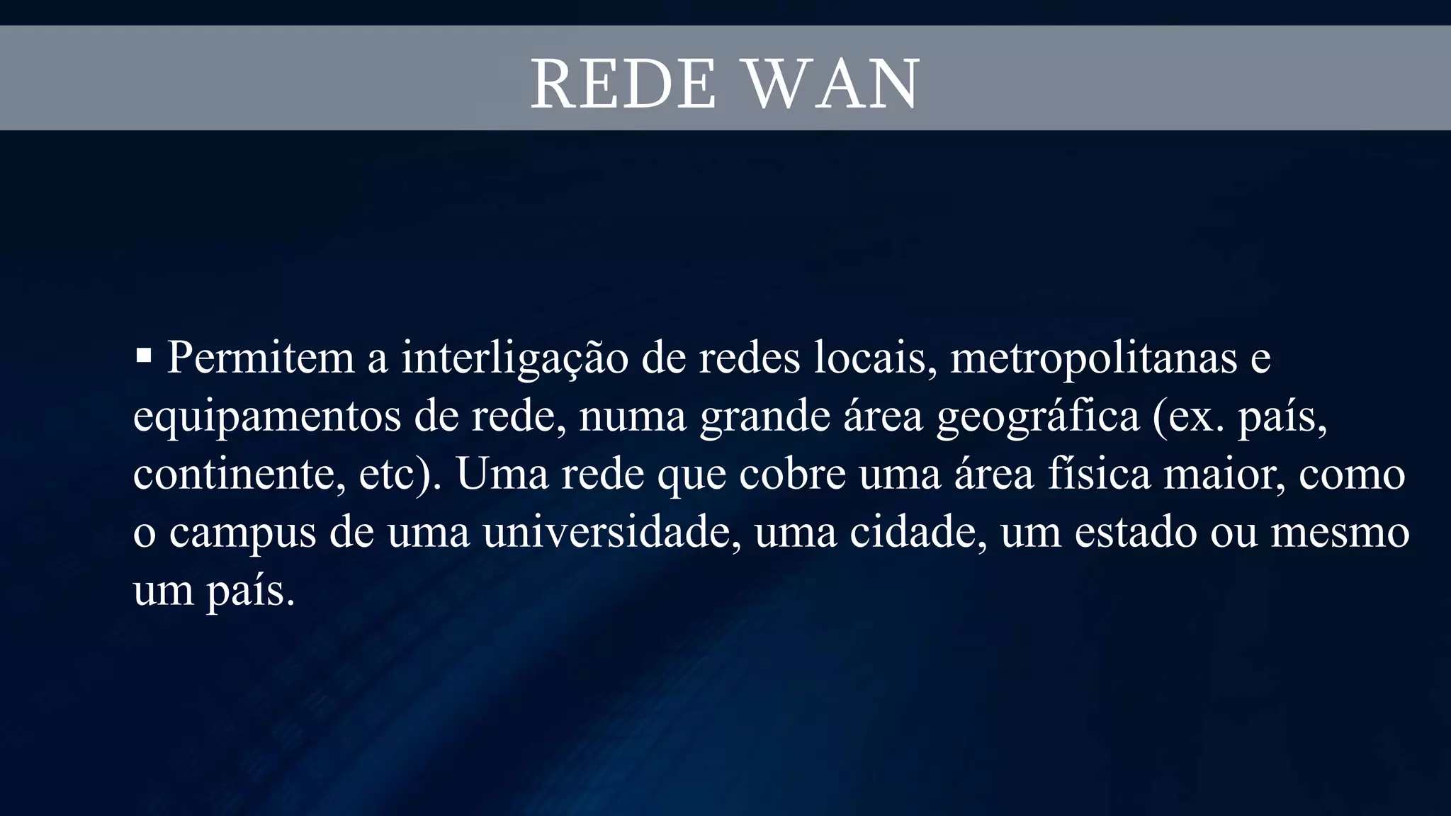 REDE WAN
 Permitem a interligação de redes locais, metropolitanas e
equipamentos de rede, numa grande área geográfica (ex. país,
continente, etc). Uma rede que cobre uma área física maior, como
o campus de uma universidade, uma cidade, um estado ou mesmo
um país.
 