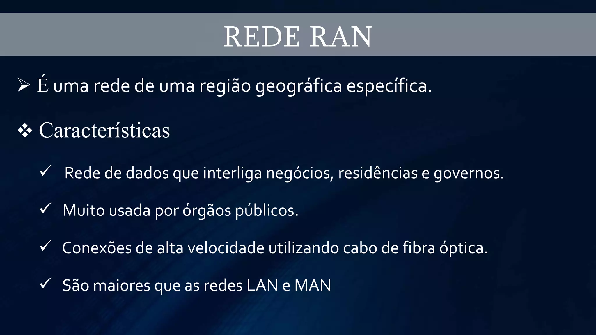 REDE RAN
 É uma rede de uma região geográfica específica.
 Características
 Rede de dados que interliga negócios, residências e governos.
 Muito usada por órgãos públicos.
 Conexões de alta velocidade utilizando cabo de fibra óptica.
 São maiores que as redes LAN e MAN
 