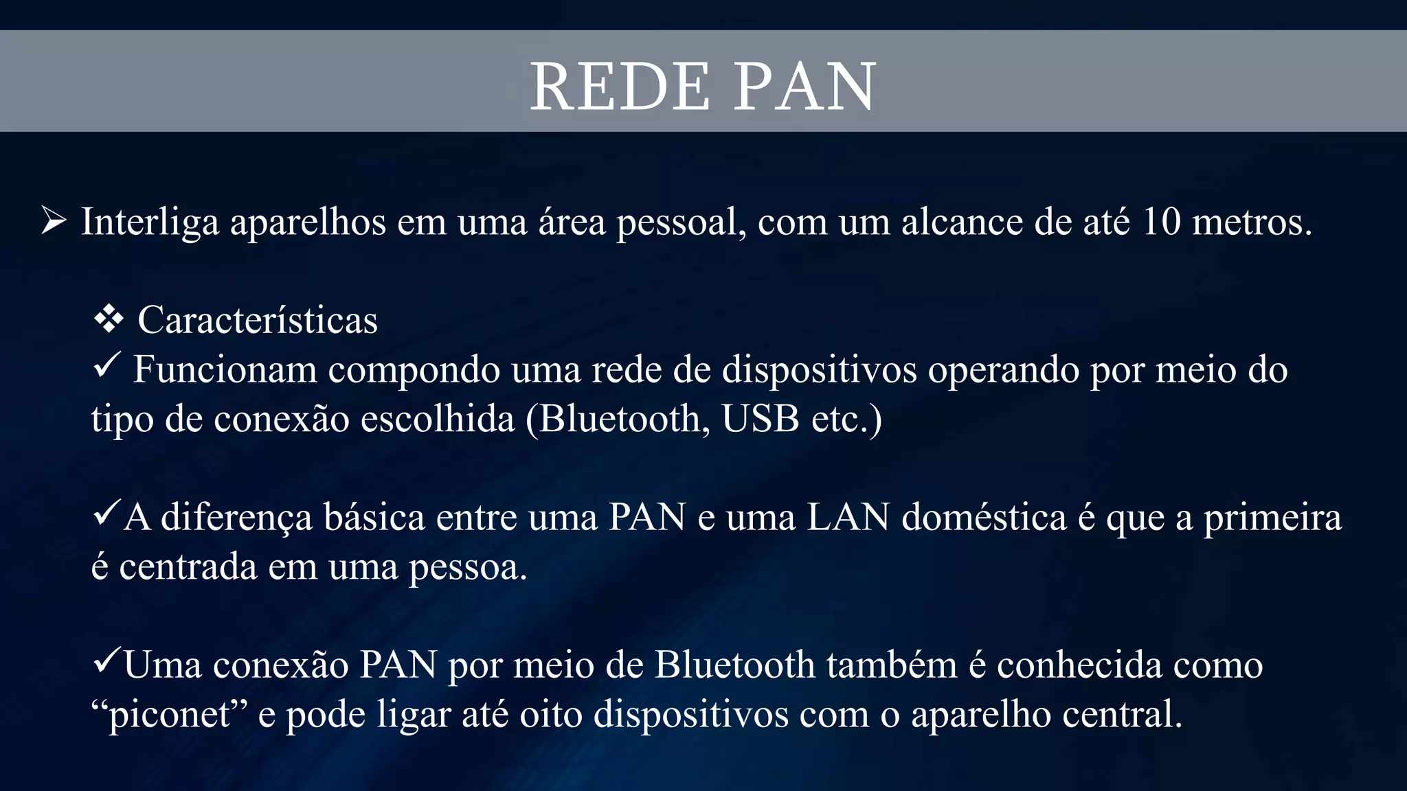 REDE PAN
 Interliga aparelhos em uma área pessoal, com um alcance de até 10 metros.
 Características
 Funcionam compondo uma rede de dispositivos operando por meio do
tipo de conexão escolhida (Bluetooth, USB etc.)
A diferença básica entre uma PAN e uma LAN doméstica é que a primeira
é centrada em uma pessoa.
Uma conexão PAN por meio de Bluetooth também é conhecida como
“piconet” e pode ligar até oito dispositivos com o aparelho central.
 