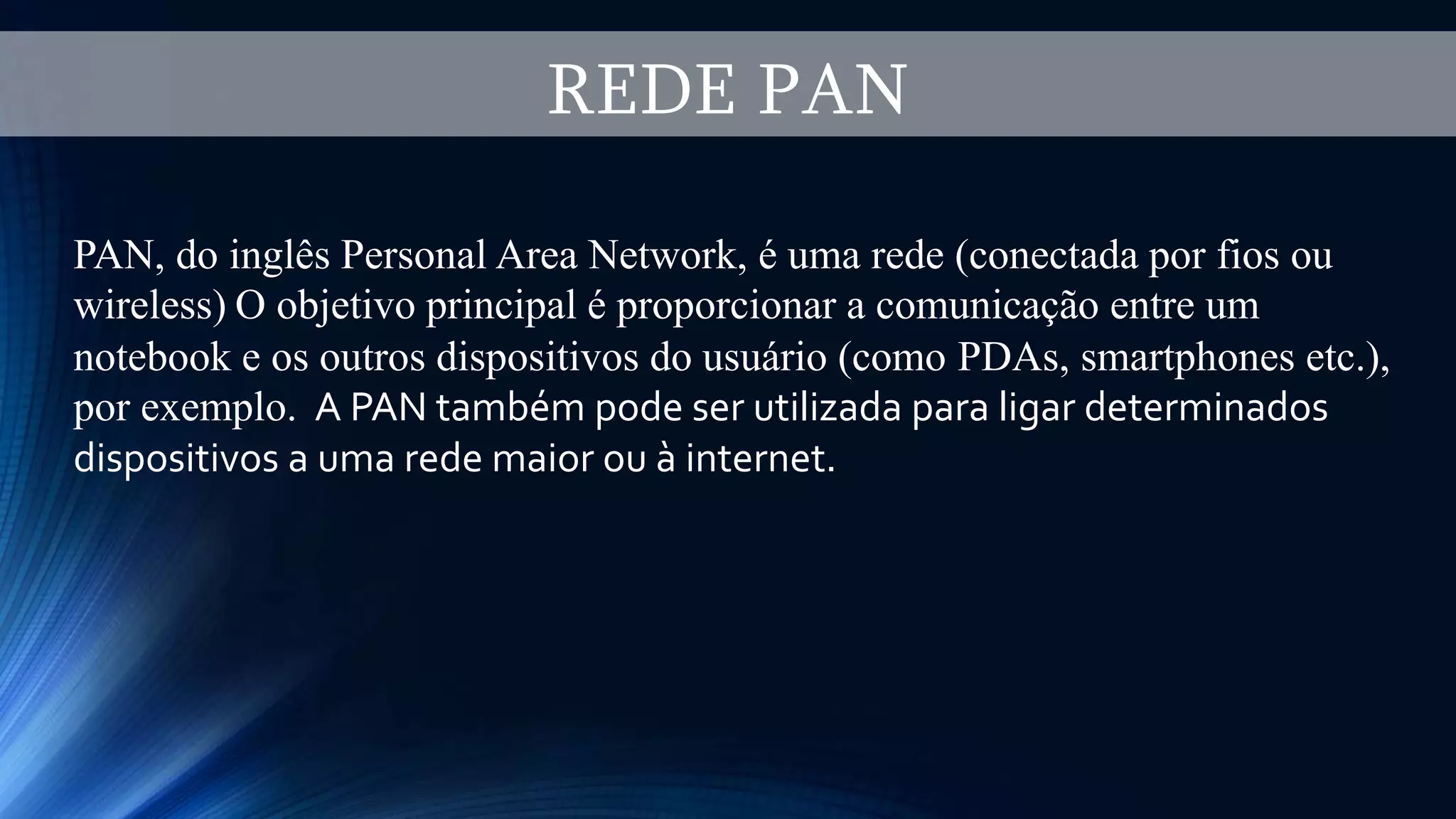 REDE PAN
PAN, do inglês Personal Area Network, é uma rede (conectada por fios ou
wireless) O objetivo principal é proporcionar a comunicação entre um
notebook e os outros dispositivos do usuário (como PDAs, smartphones etc.),
por exemplo. A PAN também pode ser utilizada para ligar determinados
dispositivos a uma rede maior ou à internet.
 