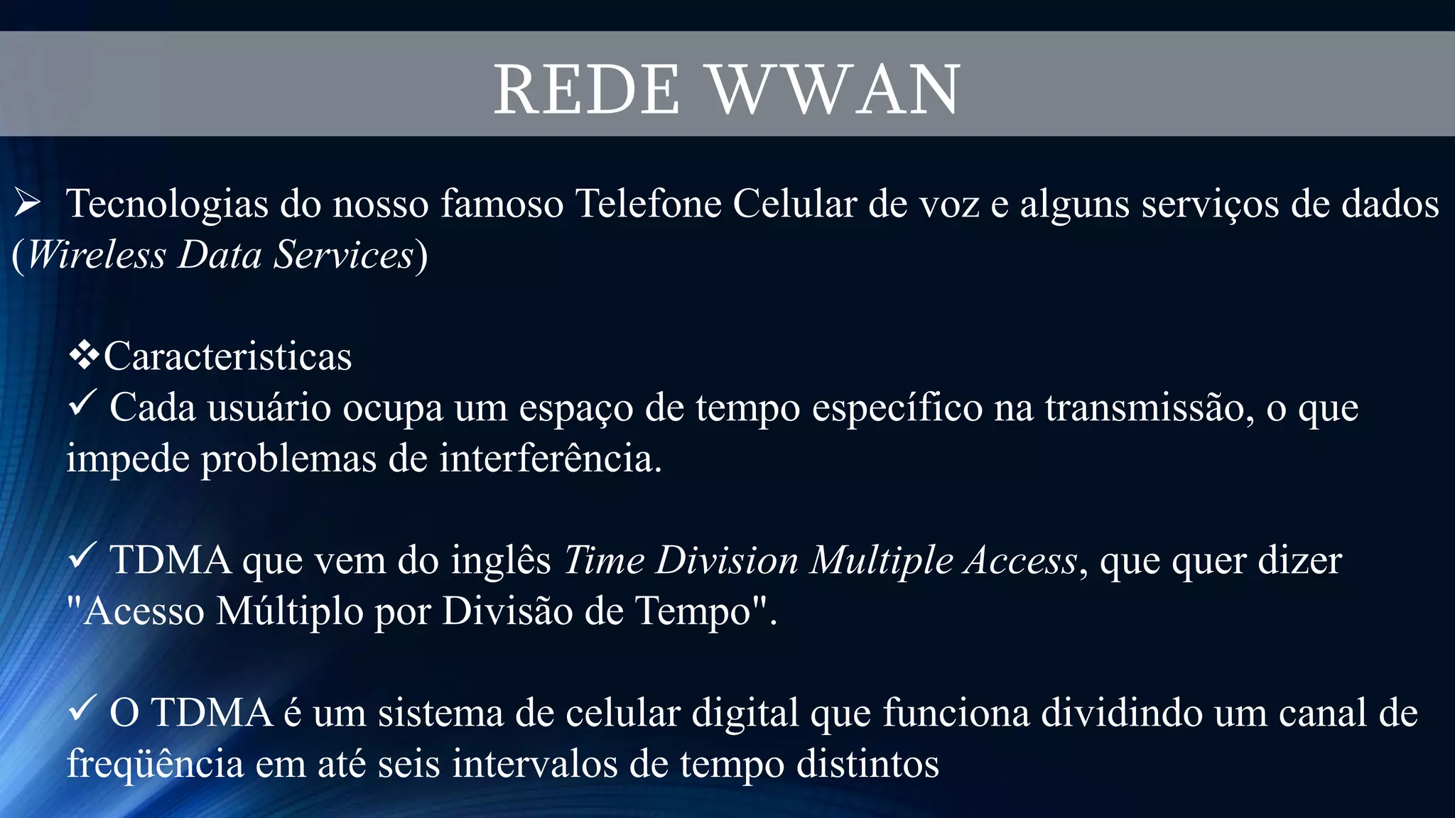 REDE WWAN
 Tecnologias do nosso famoso Telefone Celular de voz e alguns serviços de dados
(Wireless Data Services)
Caracteristicas
 Cada usuário ocupa um espaço de tempo específico na transmissão, o que
impede problemas de interferência.
 TDMA que vem do inglês Time Division Multiple Access, que quer dizer
"Acesso Múltiplo por Divisão de Tempo".
 O TDMA é um sistema de celular digital que funciona dividindo um canal de
freqüência em até seis intervalos de tempo distintos
 