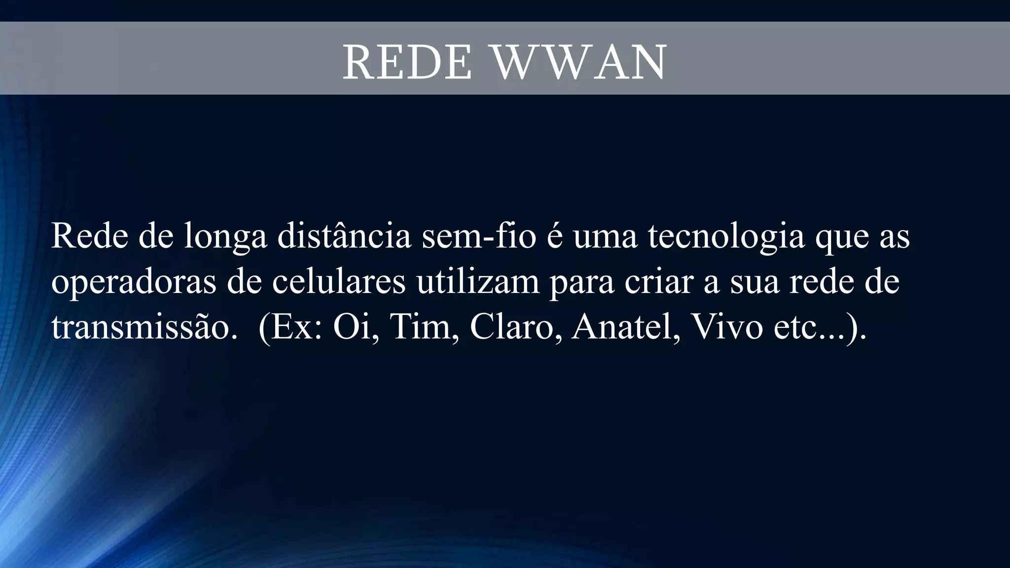 REDE WWAN
Rede de longa distância sem-fio é uma tecnologia que as
operadoras de celulares utilizam para criar a sua rede de
transmissão. (Ex: Oi, Tim, Claro, Anatel, Vivo etc...).
 