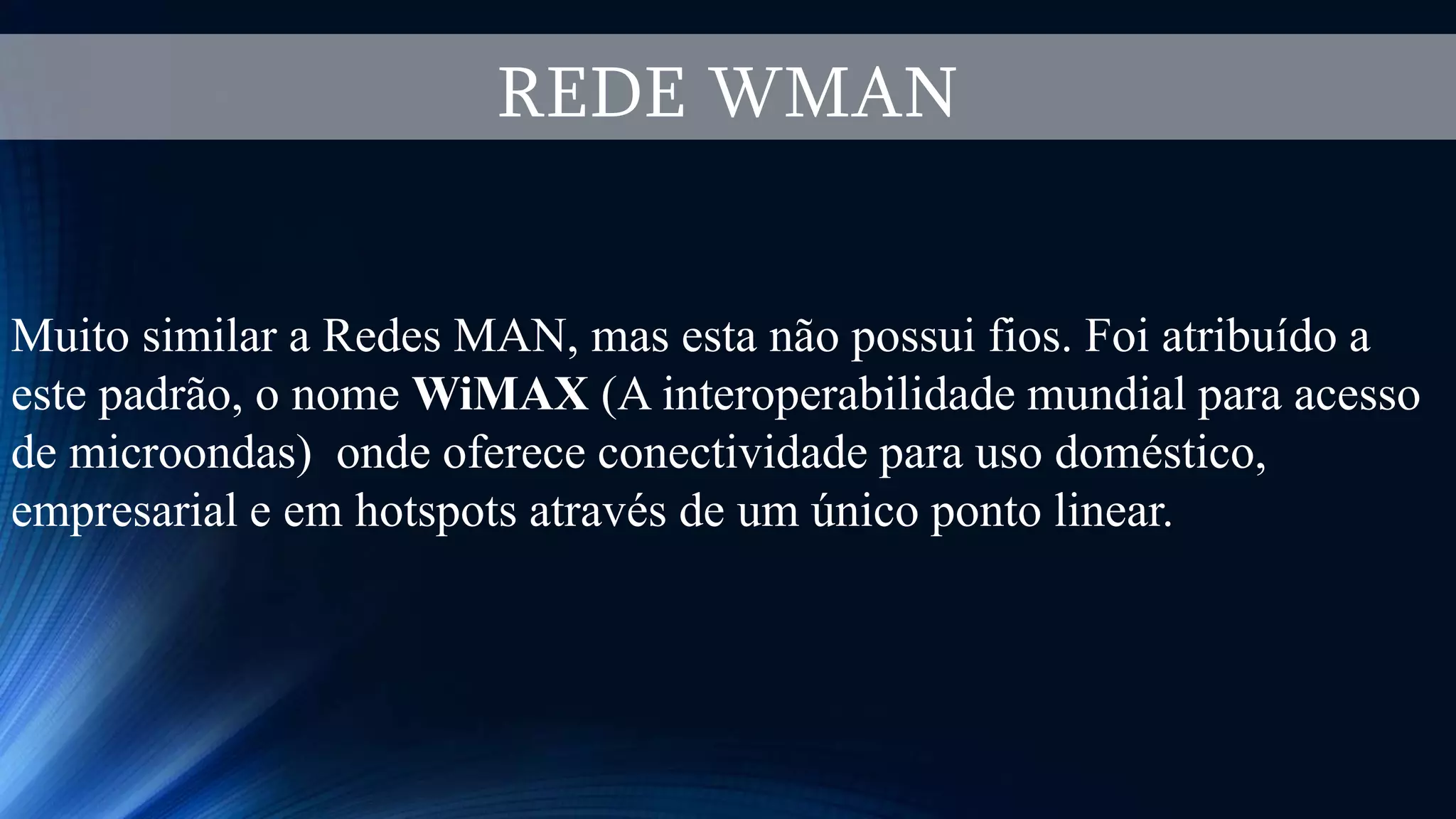REDE WMAN
Muito similar a Redes MAN, mas esta não possui fios. Foi atribuído a
este padrão, o nome WiMAX (A interoperabilidade mundial para acesso
de microondas) onde oferece conectividade para uso doméstico,
empresarial e em hotspots através de um único ponto linear.
 