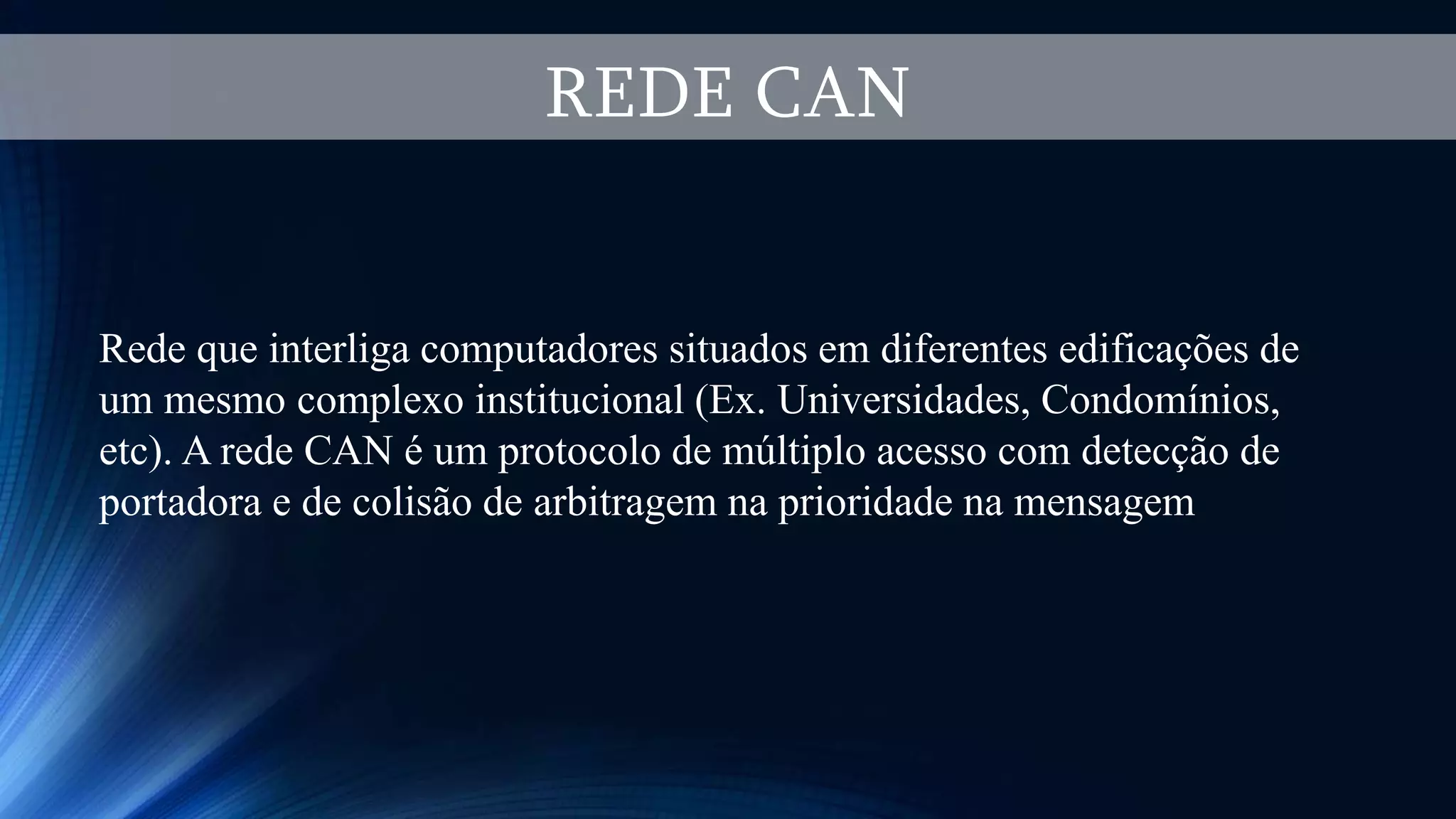 REDE CAN
Rede que interliga computadores situados em diferentes edificações de
um mesmo complexo institucional (Ex. Universidades, Condomínios,
etc). A rede CAN é um protocolo de múltiplo acesso com detecção de
portadora e de colisão de arbitragem na prioridade na mensagem
 