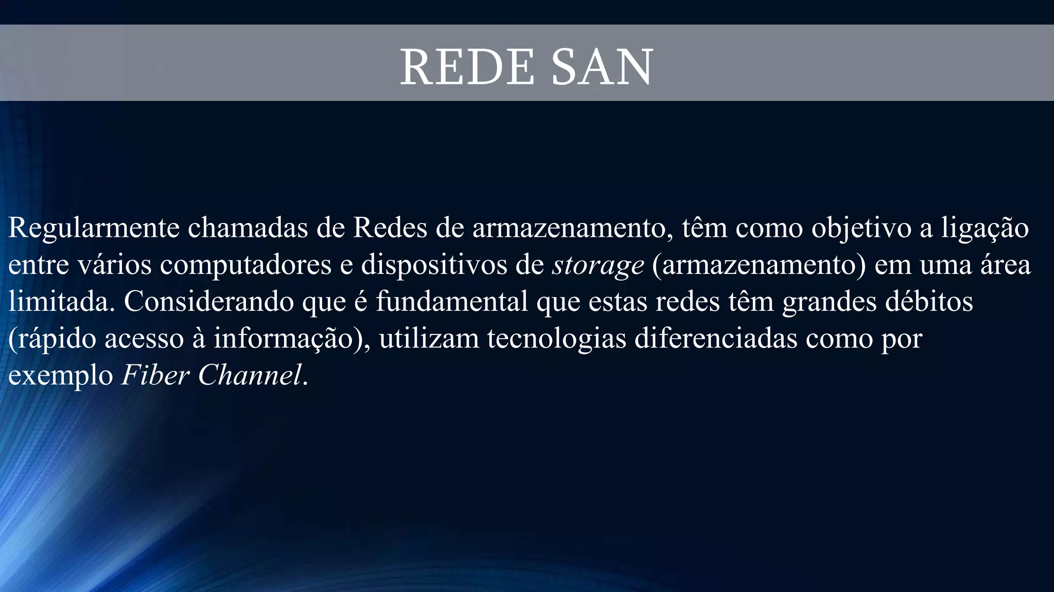 REDE SAN
Regularmente chamadas de Redes de armazenamento, têm como objetivo a ligação
entre vários computadores e dispositivos de storage (armazenamento) em uma área
limitada. Considerando que é fundamental que estas redes têm grandes débitos
(rápido acesso à informação), utilizam tecnologias diferenciadas como por
exemplo Fiber Channel.
 