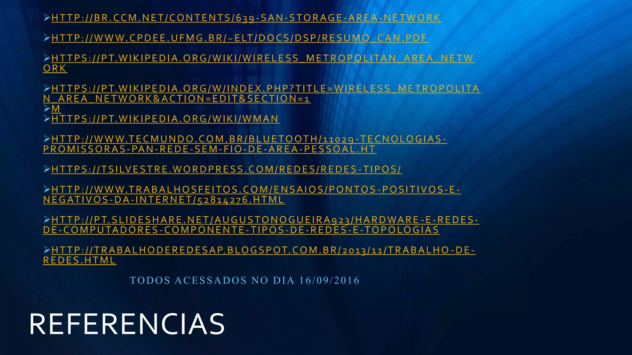 REFERENCIAS
HTTP://BR.CCM.NET/CONTENTS/639 -SAN-STORAGE-AREA-NETWORK
HTTP://WWW.CPDEE.UFMG.BR/~ELT/DOCS/DSP/RESUMO_CAN.PDF
HTTPS://PT.WIKIPEDIA.ORG/WIKI/WIRELESS_METROPOLITAN_AREA_NETW
ORK
HTTPS://PT.WIKIPEDIA.ORG/W/INDEX.PHP?TITLE=WIRELESS_METROPOLITA
N_AREA_NETWORK&ACTION=EDIT&SECTION=1
M
HTTPS://PT.WIKIPEDIA.ORG/WIKI/WMAN
HTTP://WWW.TECMUNDO.COM.BR/BLUETOOTH/11029 -TECNOLOGIAS-
PROMISSORAS-PAN-REDE-SEM-FIO-DE-AREA-PESSOAL.HT
HTTPS://TSILVESTRE.WORDPRESS.COM/REDES/REDES -TIPOS/
HTTP://WWW.TRABALHOSFEITOS.COM/ENSAIOS/PONTOS -POSITIVOS-E-
NEGATIVOS-DA-INTERNET/52814276.HTML
HTTP://PT.SLIDESHARE.NET/AUGUSTONOGUEIRA923/HARDWARE -E-REDES-
DE-COMPUTADORES-COMPONENTE-TIPOS-DE-REDES-E-TOPOLOGIAS
HTTP://TRABALHODEREDESAP.BLOGSPOT.COM.BR/2013/11/TRABALHO -DE-
REDES.HTML
TODOS ACESSADOS NO DIA 16/09/2016
 