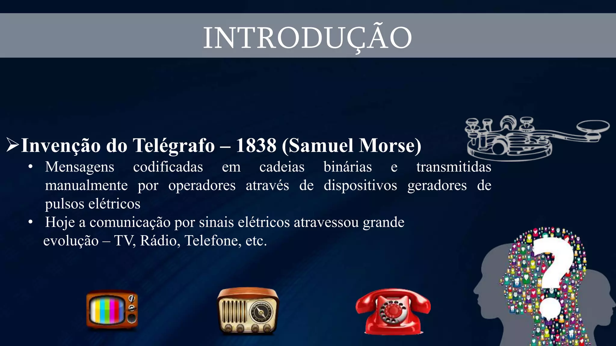 INTRODUÇÃO
Invenção do Telégrafo – 1838 (Samuel Morse)
• Mensagens codificadas em cadeias binárias e transmitidas
manualmente por operadores através de dispositivos geradores de
pulsos elétricos
• Hoje a comunicação por sinais elétricos atravessou grande
evolução – TV, Rádio, Telefone, etc.
 